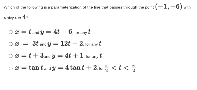 Which of the following is a parameterization of the line that passes through the point (-1,–6) with
a slope of 4?
x = t and y = 4t – 6, for any t
|
O x = 3t and Y
12t – 2. for anyt
O x = t+ 3and Y = 4t + 1, tfor any t
o x = tant and y = 4 tant + 2, for <t < %
