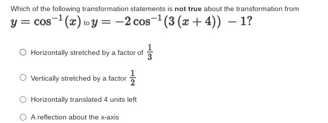 Which of the following transformation statements is not true about the transformation from
y = cos- (x) to y = -2 cos- (3 (x + 4)) – 1?
O Horizontally stretched by a factor of
Vertically stretched by a factor
2
O Horizontally translated 4 units left
O A reflection about the x-axis

