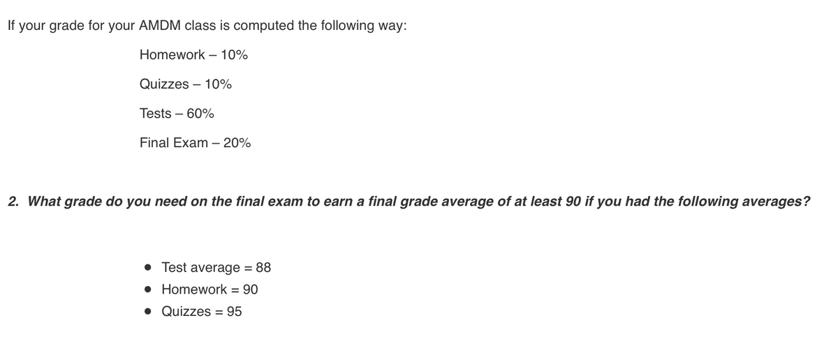 If your grade for your AMDM class is computed the following way:
Homework – 10%
Quizzes – 10%
Tests – 60%
Final Exam – 20%
2. What grade do you need on the final exam to earn a final grade average of at least 90 if you had the following averages?
• Test average = 88
• Homework = 90
• Quizzes = 95
