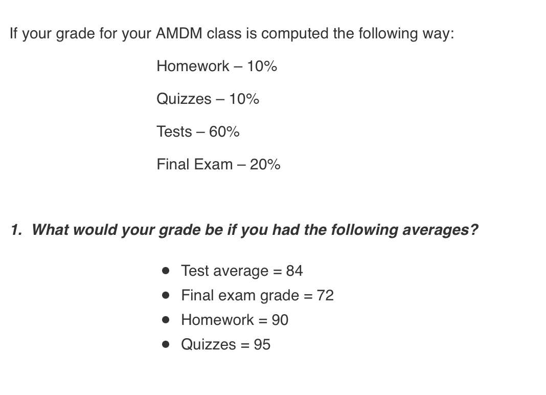 If your grade for your AMDM class is computed the following way:
Homework – 10%
Quizzes – 10%
Tests – 60%
Final Exam – 20%
1. What would your grade be if you had the following averages?
• Test average = 84
• Final exam grade = 72
%3D
• Homework = 90
• Quizzes = 95
%3D
