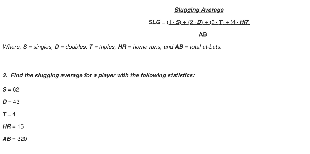 Slugging Average
SLG = (1· S) + (2· D) + (3 · T) + (4 · HR).
АВ
Where, S = singles, D = doubles, T = triples, HR = home runs, and AB = total at-bats.
%3D
3. Find the slugging average for a player with the following statistics:
S= 62
D= 43
T = 4
HR = 15
АВ - 320

