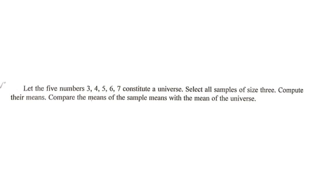 Let the five numbers 3, 4, 5, 6, 7 constitute a universe. Select all samples of size three. Compute
their means. Compare the means of the sample means with the mean of the universe.

