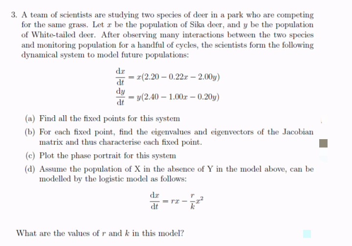 3. A team of scientists are studying two species of deer in a park who are competing
for the same grass. Let z be the population of Sika deer, and y be the population
of White-tailed deer. After observing many interactions between the two species
and monitoring population for a handful of cycles, the scientists form the following
dynamical system to model future populations:
dr
= r(2.20 – 0.22r - 2.00y)
dt
dy
y(2.40 – 1.00z – 0.20y)
dt
(a) Find all the fixed points for this system
(b) For each fixed point, find the eigenvalues and eigenvectors of the Jacobian
matrix and thus characterise each fixed point.
(c) Plot the phase portrait for this system
(d) Assume the population of X in the absence of Y in the model above, can be
modelled by the logistic model as follows:
dr
= rx - -r
dt
What are the values of r and k in this model?
