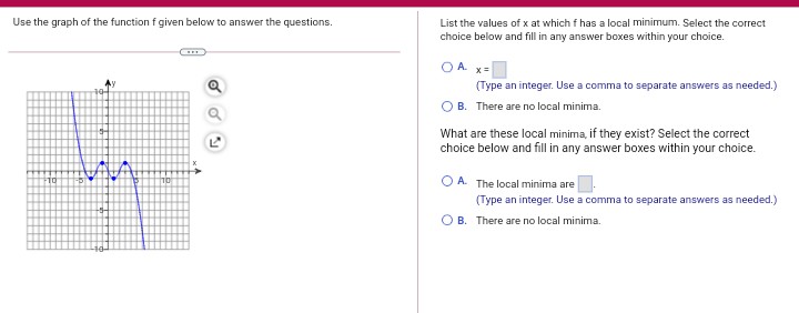 Use the graph of the function f given below to answer the questions.
List the values of x at which f has a local minimum. Select the correct
choice below and fill in any answer boxes within your choice.
OA x-
(Type an integer. Use a comma to separate answers as needed.)
B. There are no local minima.
What are these local minima, if they exist? Select the correct
choice below and fill in any answer boxes within your choice.
O A. The local minima are
(Type an integer. Use a comma to separate answers as needed.)
O B. There are no local minima.
