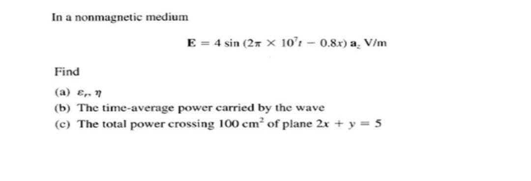 In a nonmagnetic medium
E = 4 sin (27 x 10'r - 0.8x) a. V/m
Find
(a) ɛ, 7
(b) The time-average power carried by the wave
(c) The total power crossing 100 cm of plane 2x + y = 5
