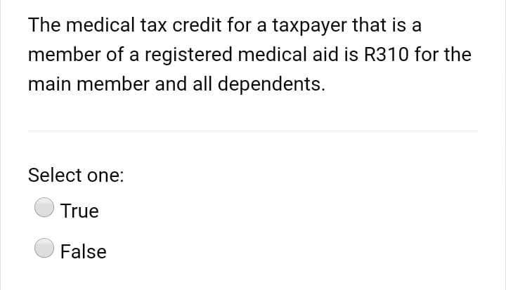 The medical tax credit for a taxpayer that is a
member of a registered medical aid is R310 for the
main member and all dependents.
Select one:
True
False
