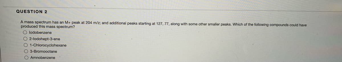 QUESTION 2
A mass spectrum has an M+ peak at 204 m/z; and additional peaks starting at 127, 77, along with some other smaller peaks. Which of the following compounds could have
produced this mass spectrum?
O lodobenzene
2-lodohept-3-ene
O 1-Chlorocyclohexane
O 3-Bromooctane
O Amnobenzene
