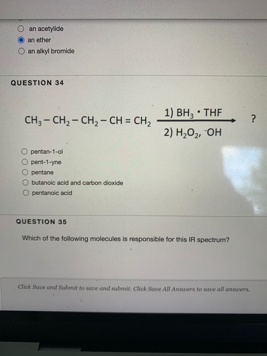 an acetylide
an ether
an alkyl bromide
QUESTION 34
1) BH3 • THF
CH3 - CH2- CH2 - CH = CH2
2) H2O2, OH
pentan-1-ol
O pent-1-yne
pentane
O butanoic acid and carbon dioxide
O pentanoic acid
QUESTION 35
Which of the following molecules is responsible for this IR spectrum?
Click Save and Submit to save and submit. Click Save All Answers to save all answers.
O O OO O
