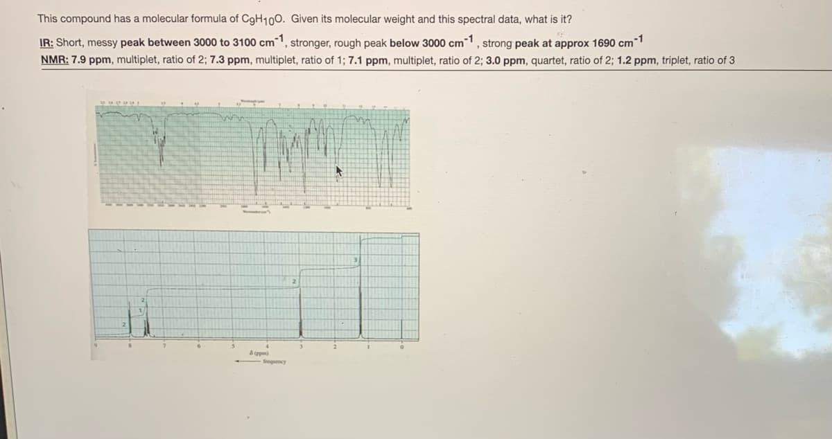 This compound has a molecular formula of CgH100. Given its molecular weight and this spectral data, what is it?
-1
IR: Short, messy peak between 3000 to 3100 cm, stronger, rough peak below 3000 cm1, strong peak at approx 1690 cm
NMR: 7.9 ppm, multiplet, ratio of 2; 7.3 ppm, multiplet, ratio of 1; 7.1 ppm, multiplet, ratio of 2; 3.0 ppm, quartet, ratio of 2; 1.2 ppm, triplet, ratio of 3
3
8 (ppm)
froquency
