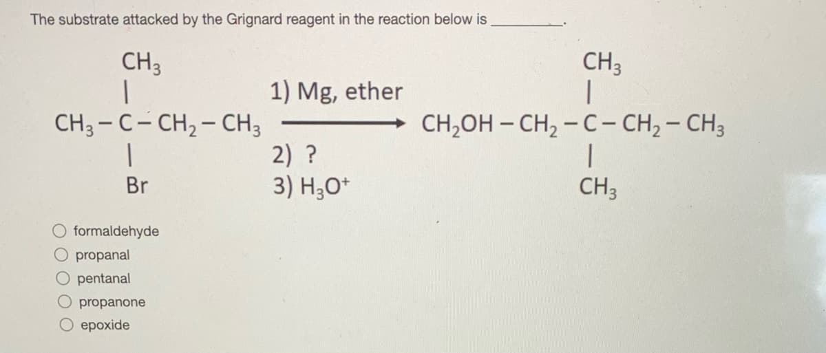 The substrate attacked by the Grignard reagent in the reaction below is
CH3
CH3
1) Mg, ether
CH3 - C- CH, - CH3
2) ?
3) H;0*
CH,OH – CH, - C- CH, - CH3
Br
CH3
O formaldehyde
propanal
O pentanal
propanone
ероxide
