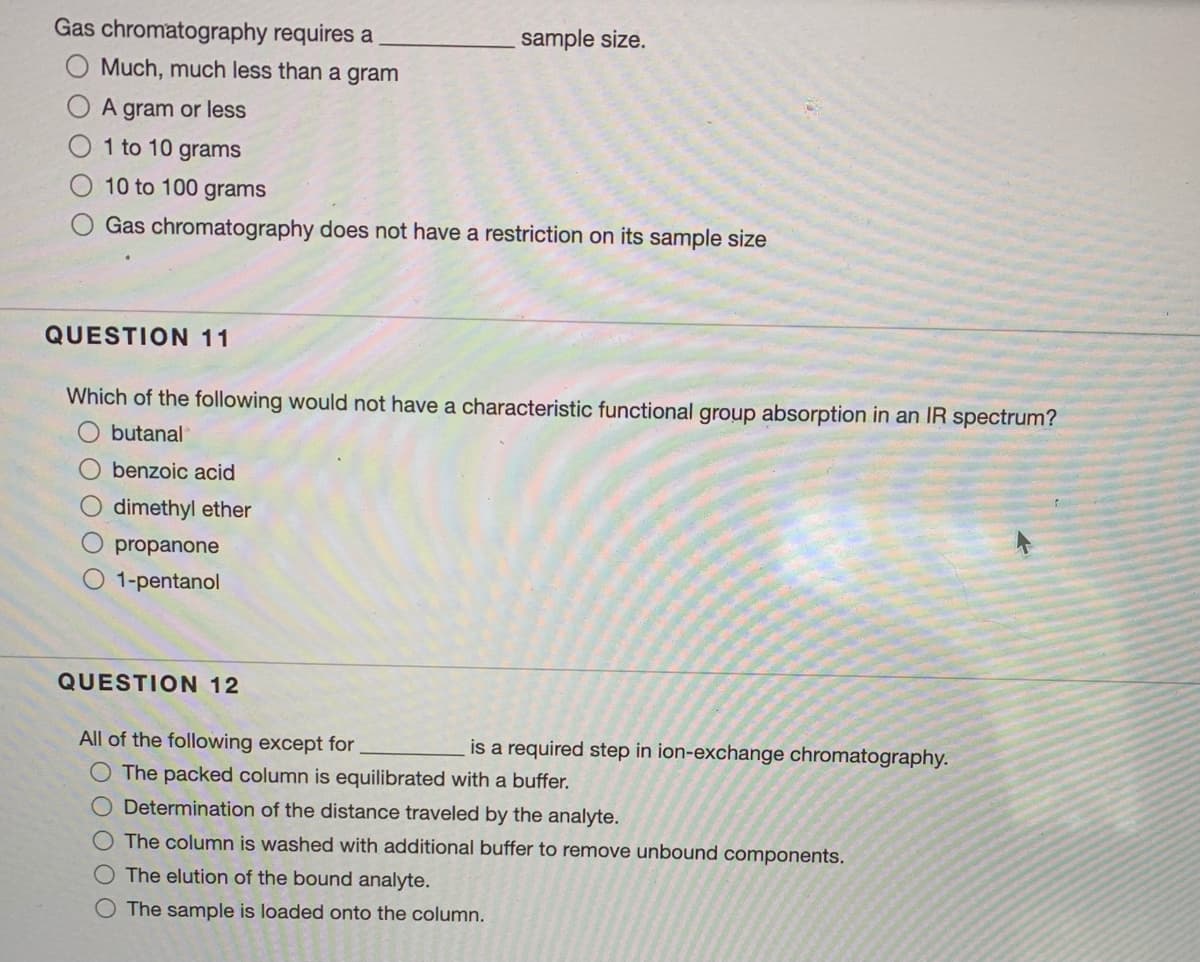 Gas chromatography requires a
sample size.
O Much, much less than a gram
A gram or less
1 to 10 grams
10 to 100 grams
Gas chromatography does not have a restriction on its sample size
QUESTION 11
Which of the following would not have a characteristic functional group absorption in an IR spectrum?
butanal
benzoic acid
O dimethyl ether
O propanone
O 1-pentanol
QUESTION 12
All of the following except for
is a required step in ion-exchange chromatography.
The packed column is equilibrated with a buffer.
O Determination of the distance traveled by the analyte.
O The column is washed with additional buffer to remove unbound components.
O The elution of the bound analyte.
O The sample is loaded onto the column.
