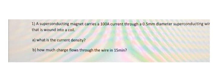 1) A superconducting magnet carries a 100A current through a 0.5mm diameter superconducting wir
that is wound into a coil.
a) what is the current density?
b) how much charge flows through the wire in 15min?