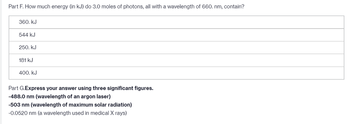 Part F. How much energy (in kJ) do 3.0 moles of photons, all with a wavelength of 660. nm, contain?
360. kJ
544 kJ
250. kJ
181 kJ
400. kJ
Part G.Express your answer using three significant figures.
-488.0 nm (wavelength of an argon laser)
-503 nm (wavelength of maximum solar radiation)
-0.0520 nm (a wavelength used in medical X rays)
