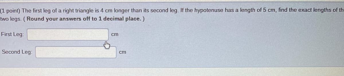 (1 point) The first leg of a right triangle is 4 cm longer than its second leg. If the hypotenuse has a length of 5 cm, find the exact lengths of th
two legs. (Round your answers off to 1 decimal place. )
First Leg:
cm
Second Leg:
cm
