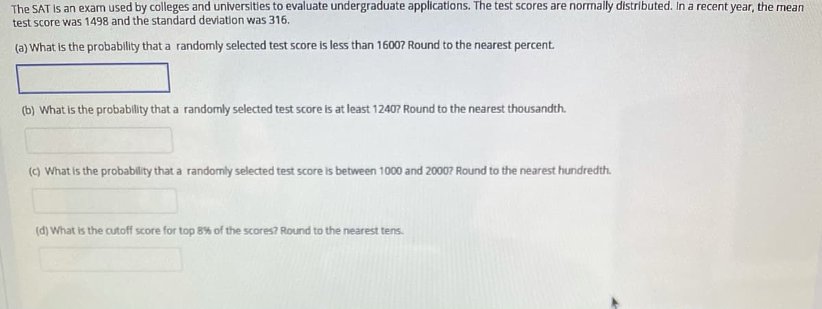 The SAT is an exam used by colleges and universities to evaluate undergraduate applications. The test scores are normally distributed. In a recent year, the mean
test score was 1498 and the standard deviation was 316.
(a) What is the probability that a randomly selected test score is less than 16007 Round to the nearest percent.
(b) What is the probability that a randomly selected test score is at least 1240? Round to the nearest thousandth.
(c) What is the probability that a randomly selected test score is between 1000 and 20007 Round to the nearest hundredth.
(d) What is the cutoff score for top 8% of the scores? Round to the nearest tens.
