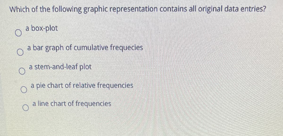Which of the following graphic representation contains all original data entries?
a box-plot
a bar graph of cumulative frequecies
a stem-and-leaf plot
a pie chart of relative frequencies
a line chart of frequencies
