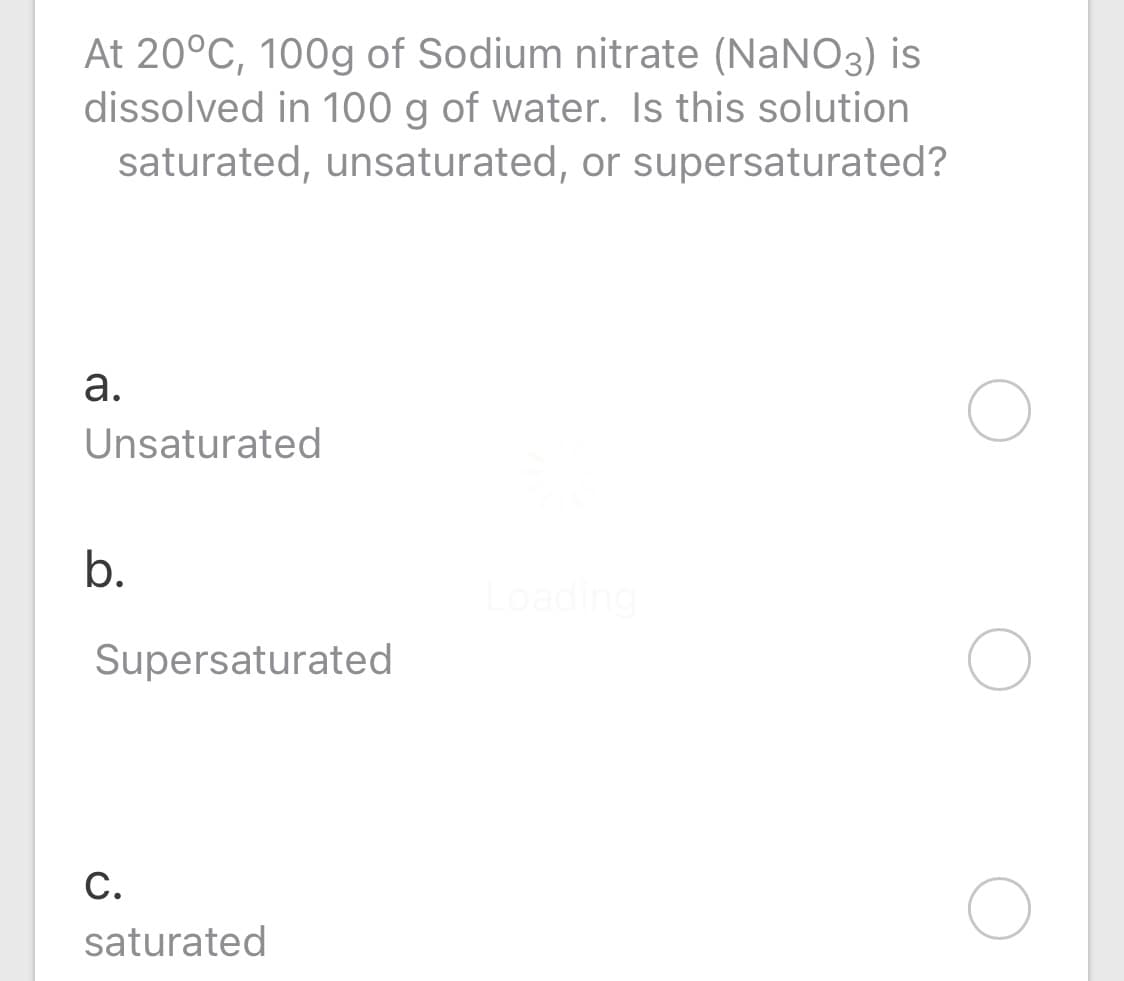 At 20°C, 100g of Sodium nitrate (NaNO3) is
dissolved in 100 g of water. Is this solution
saturated, unsaturated, or supersaturated?
а.
Unsaturated
b.
Loading
Supersaturated
С.
saturated
