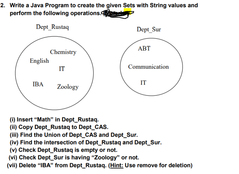 2. Write a Java Program to create the given Sets with String values and
perform the following operations. y
Dept_Rustaq
Dept_Sur
АВТ
Chemistry
English
IT
Communication
IBA
IT
Zoology
(i) Insert "Math" in Dept_Rustaq.
(ii) Copy Dept_Rustaq to Dept_CAS.
(iii) Find the Union of Dept_CAS and Dept_Sur.
(iv) Find the intersection of Dept_Rustaq and Dept_Sur.
(v) Check Dept_Rustaq is empty or not.
(vi) Check Dept_Sur is having "Zoology" or not.
(vii) Delete “IBA" from Dept_Rustaq. (Hint: Use remove for deletion)
