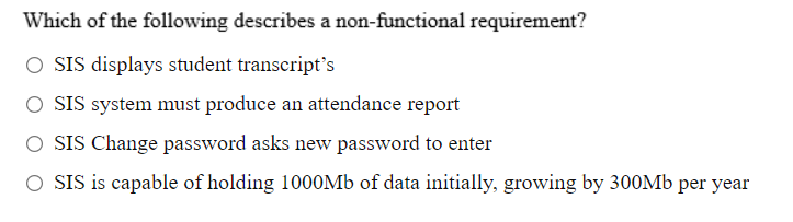 Which of the following describes a non-functional requirement?
O SIS displays student transcript's
O SIS system must produce an attendance report
O SIS Change password asks new password to enter
O SIS is capable of holding 1000Mb of data initially, growing by 300Mb per year
