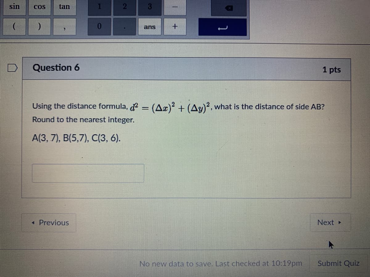 ans
Question 6
1 pts
Using the distance formula, d2 = (A«)² + (Ay)², what is the distance of side AB?
Round to the nearest integer.
A(3, 7), B(5,7), C(3, 6).
