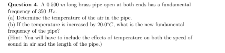 Question 4. A 0.500 m long brass pipe open at both ends has a fundamental
frequency of 350 Hz.
(a) Determine the temperature of the air in the pipe.
(b) If the temperature is increased by 20.0°C, what is the new fundamental
frequency of the pipe?
(Hint: You will have to include the effects of temperature on both the speed of
sound in air and the length of the pipe.)

