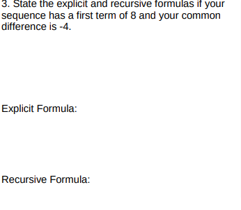 3. State the explicit and recursive formulas if your
sequence has a first term of 8 and your common
difference is -4.
Explicit Formula:
Recursive Formula:
