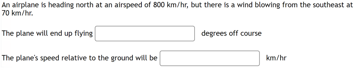 An airplane is heading north at an airspeed of 800 km/hr, but there is a wind blowing from the southeast at
70 km/hr.
The plane will end up flying
The plane's speed relative to the ground will be
degrees off course
km/hr