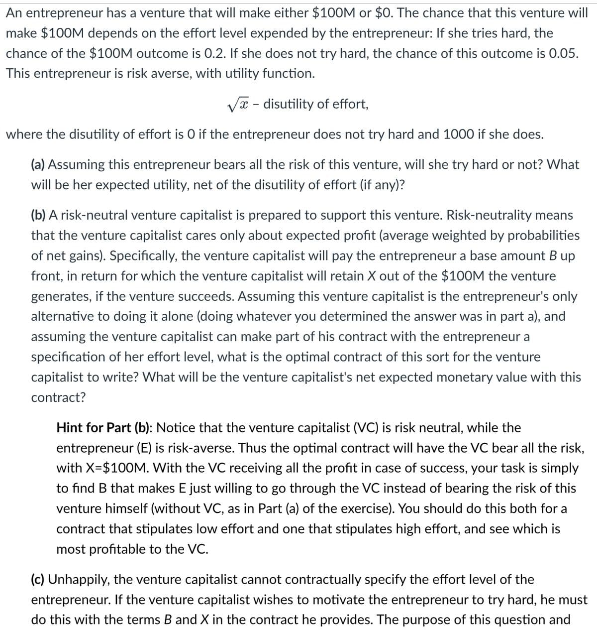 An entrepreneur has a venture that will make either $100M or $0. The chance that this venture will
make $100M depends on the effort level expended by the entrepreneur: If she tries hard, the
chance of the $100M outcome is 0.2. If she does not try hard, the chance of this outcome is 0.05.
This entrepreneur is risk averse, with utility function.
- disutility of effort,
where the disutility of effort is O if the entrepreneur does not try hard and 1000 if she does.
(a) Assuming this entrepreneur bears all the risk of this venture, will she try hard or not? What
will be her expected utility, net of the disutility of effort (if any)?
(b) A risk-neutral venture capitalist is prepared to support this venture. Risk-neutrality means
that the venture capitalist cares only about expected profit (average weighted by probabilities
of net gains). Specifically, the venture capitalist will pay the entrepreneur a base amount B up
front, in return for which the venture capitalist will retain X out of the $100M the venture
generates, if the venture succeeds. Assuming this venture capitalist is the entrepreneur's only
alternative to doing it alone (doing whatever you determined the answer was in part a), and
assuming the venture capitalist can make part of his contract with the entrepreneur a
specification of her effort level, what is the optimal contract of this sort for the venture
capitalist to write? What will be the venture capitalist's net expected monetary value with this
contract?
Hint for Part (b): Notice that the venture capitalist (VC) is risk neutral, while the
entrepreneur (E) is risk-averse. Thus the optimal contract will have the VC bear all the risk,
with X=$100M. With the VC receiving all the profit in case of success, your task is simply
to find B that makes E just willing to go through the VC instead of bearing the risk of this
venture himself (without VC, as in Part (a) of the exercise). You should do this both for a
contract that stipulates low effort and one that stipulates high effort, and see which is
most profitable to the VC.
(c) Unhappily, the venture capitalist cannot contractually specify the effort level of the
entrepreneur. If the venture capitalist wishes to motivate the entrepreneur to try hard, he must
do this with the terms B and X in the contract he provides. The purpose of this question and