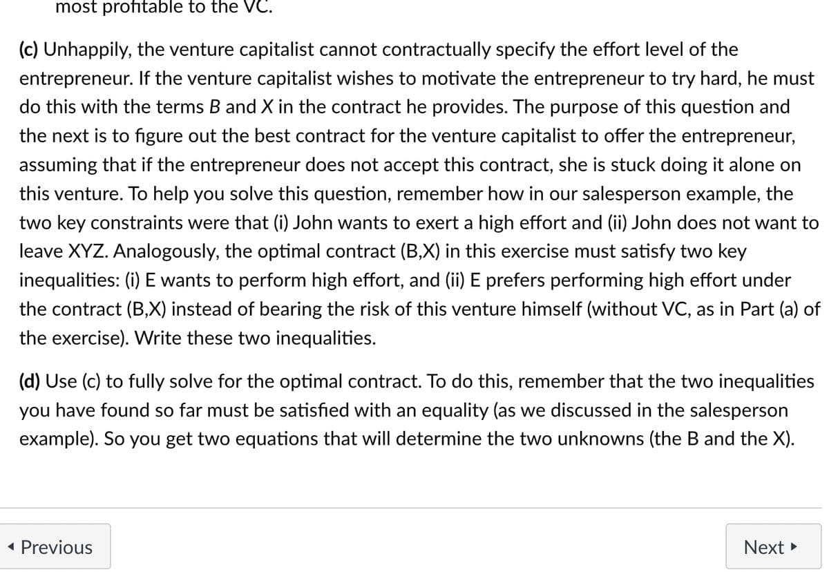 most profitable to the VC.
(c) Unhappily, the venture capitalist cannot contractually specify the effort level of the
entrepreneur. If the venture capitalist wishes to motivate the entrepreneur to try hard, he must
do this with the terms B and X in the contract he provides. The purpose of this question and
the next is to figure out the best contract for the venture capitalist to offer the entrepreneur,
assuming that if the entrepreneur does not accept this contract, she is stuck doing it alone on
this venture. To help you solve this question, remember how in our salesperson example, the
two key constraints were that (i) John wants to exert a high effort and (ii) John does not want to
leave XYZ. Analogously, the optimal contract (B,X) in this exercise must satisfy two key
inequalities: (i) E wants to perform high effort, and (ii) E prefers performing high effort under
the contract (B,X) instead of bearing the risk of this venture himself (without VC, as in Part (a) of
the exercise). Write these two inequalities.
(d) Use (c) to fully solve for the optimal contract. To do this, remember that the two inequalities
you have found so far must be satisfied with an equality (as we discussed in the salesperson
example). So you get two equations that will determine the two unknowns (the B and the X).
◄ Previous
Next ►