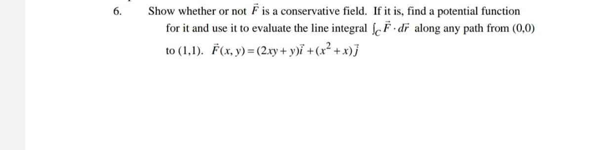 6.
Show whether or not F is a conservative field. If it is, find a potential function
for it and use it to evaluate the line integral F · dr along any path from (0,0)
to (1,1). F(x, y) = (2.xy + y)ỉ +(x² + x)j
