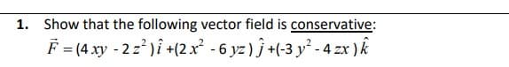 1. Show that the following vector field is conservative:
F (4 xy - 2z )î +(2x² - 6 yz ) ĵ +(-3 y² - 4 zx ) k

