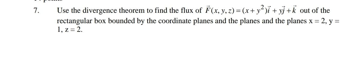 7.
Use the divergence theorem to find the flux of F(x, y, z) = (x+ y² )ĩ + yj +k_out of the
rectangular box bounded by the coordinate planes and the planes and the planes x = 2, y =
1, z = 2.
