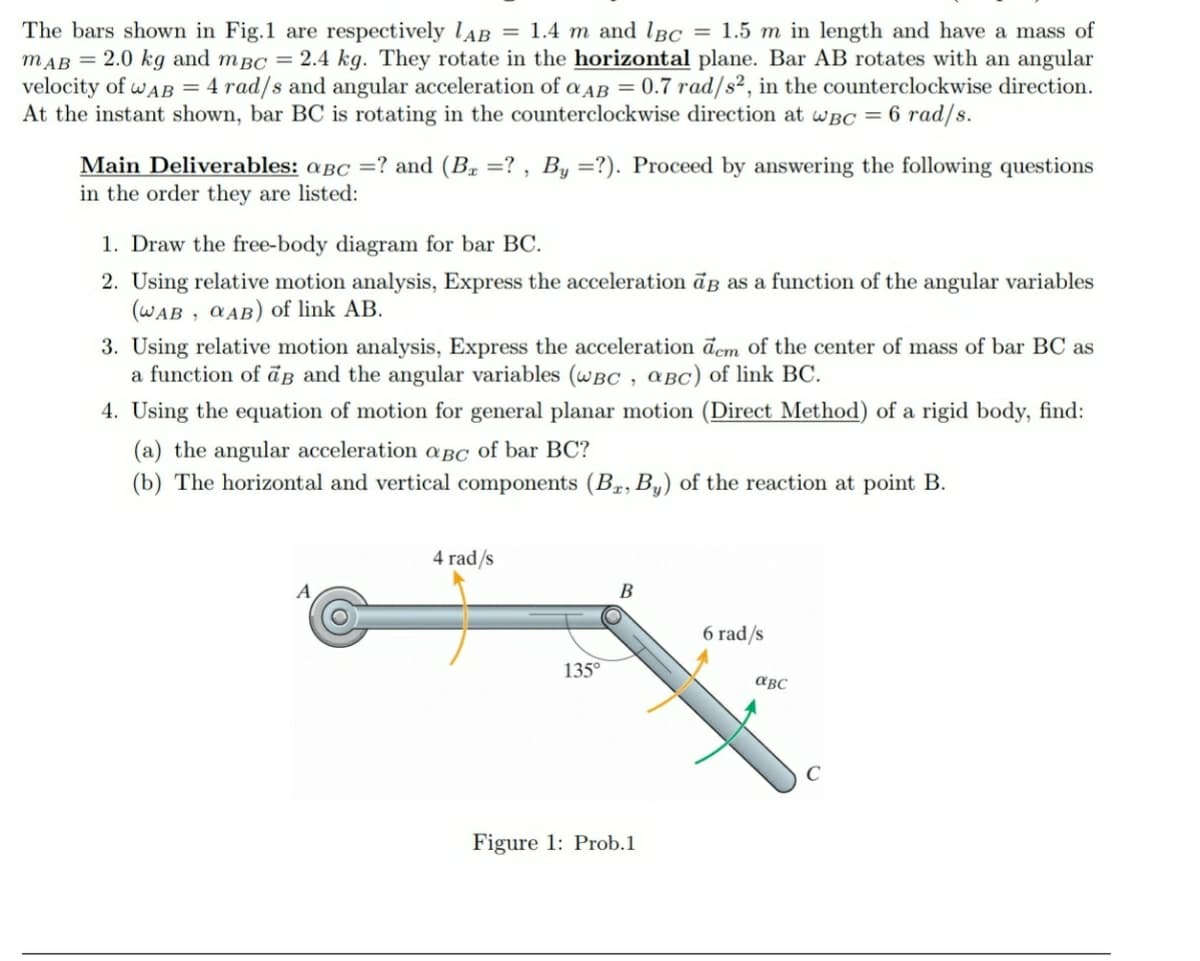 The bars shown in Fig.1 are respectively lAB = 1.4 m and lBC = 1.5 m in length and have a mass of
mAB = 2.0 kg and mBC = 2.4 kg. They rotate in the horizontal plane. Bar AB rotates with an angular
velocity of wAB = 4 rad/s and angular acceleration of a AB = 0.7 rad/s², in the counterclockwise direction.
At the instant shown, bar BC is rotating in the counterclockwise direction at wBC = 6 rad/s.
Main Deliverables: aBc =? and (B. =? , By =?). Proceed by answering the following questions
in the order they are listed:
1. Draw the free-body diagram for bar BC.
2. Using relative motion analysis, Express the acceleration āß as a function of the angular variables
(WAB , CAB) of link AB.
3. Using relative motion analysis, Express the acceleration dem of the center of mass of bar BC as
a function of āB and the angular variables (wBC , aBC) of link BC.
4. Using the equation of motion for general planar motion (Direct Method) of a rigid body, find:
(a) the angular acceleration aBC of bar BC?
(b) The horizontal and vertical components (Bz, B,) of the reaction at point B.
4 rad/s
B
6 rad/s
135°
aBC
Figure 1: Prob.1
