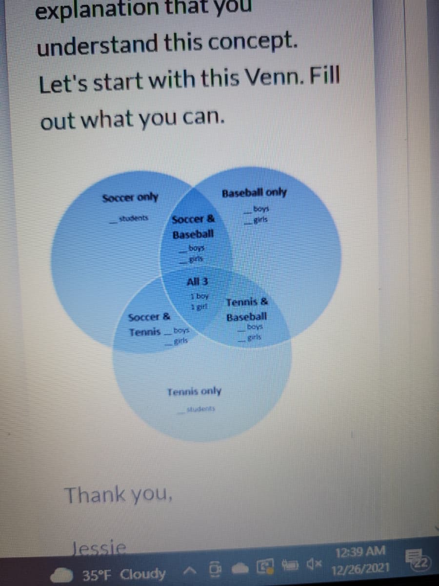 explanation that you
understand this concept.
Let's start with this Venn. Fill
out what you can.
Soccer only
Baseball only
students
Soccer &
Birts
Baseball
boys
All 3
boy
Tennis &
Soccer &
Baseball
boys
Tennis
boys
girls
Tennis only
studerits
Thank you,
Jessie
12:39 AM
35°F Cloudy
12/26/2021
