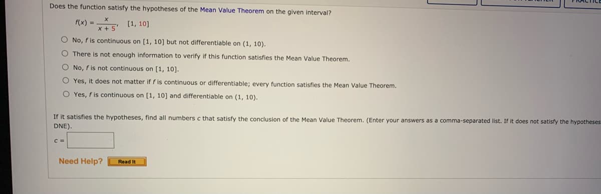 Does the function satisfy the hypotheses of the Mean Value Theorem on the given interval?
f(x) =
is (1, 10]
O No, f is continuous on [1, 10] but not differentiable on (1, 10).
O There is not enough information to verify if this function satisfies the Mean Value Theorem.
O No, f is not continuous on [1, 10].
O Yes, it does not matter if f is continuous or differentiable; every function satisfies the Mean Value Theorem.
O Yes, f is continuous on [1, 10] and differentiable on (1, 10).
If it satisfies the hypotheses, find all numbers c that satisfy the conclusion of the Mean Value Theorem. (Enter your answers as a comma-separated list. If it does not satisfy the hypotheses
DNE).
C =
Need Help?
Read It
