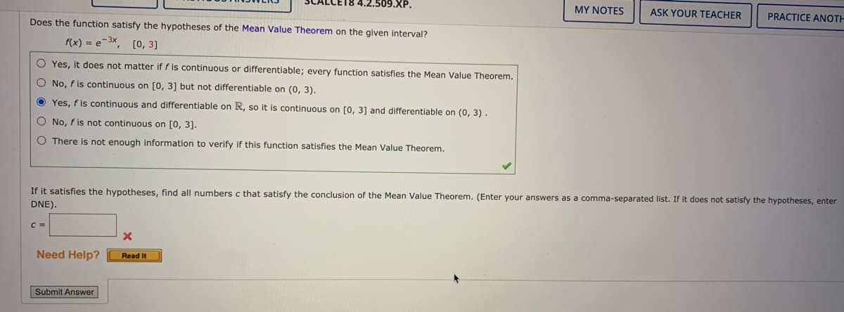 LE18 4.2.509.XP.
MY NOTES
ASK YOUR TEACHER
PRACTICE ANOTH
Does the function satisfy the hypotheses of the Mean Value Theorem on the given interval?
f(x) = e-3x, [o, 3]
O Yes, it does not matter if f is continuous or differentiable; every function satisfies the Mean Value Theorem.
O No, f is continuous on [0, 3] but not differentiable on (0, 3).
O Yes, f is continuous and differentiable on R, so it is continuous on [0, 3] and differentiable on (0, 3) .
O No, f is not continuous on [0, 3].
O There is not enough information to verify if this function satisfies the Mean Value Theorem.
If it satisfies the hypotheses, find all numbers c that satisfy the conclusion of the Mean Value Theorem. (Enter your answers as a comma-separated list. If it does not satisfy the hypotheses, enter
DNE).
C =
Need Help?
Read It
Submit Answer
