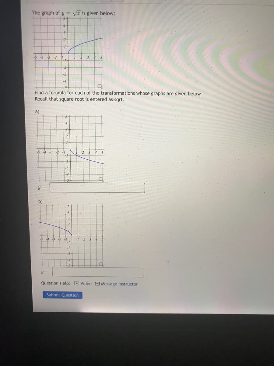 The graph of y = Va is given below:
-5
Find a formula for each of the transformations whose graphs are given below.
Recall that square root is entered as sqrt.
a)
y =
b).
-2
2. 34
y =
Question Help: D Video M Message instructor
Submit Question
