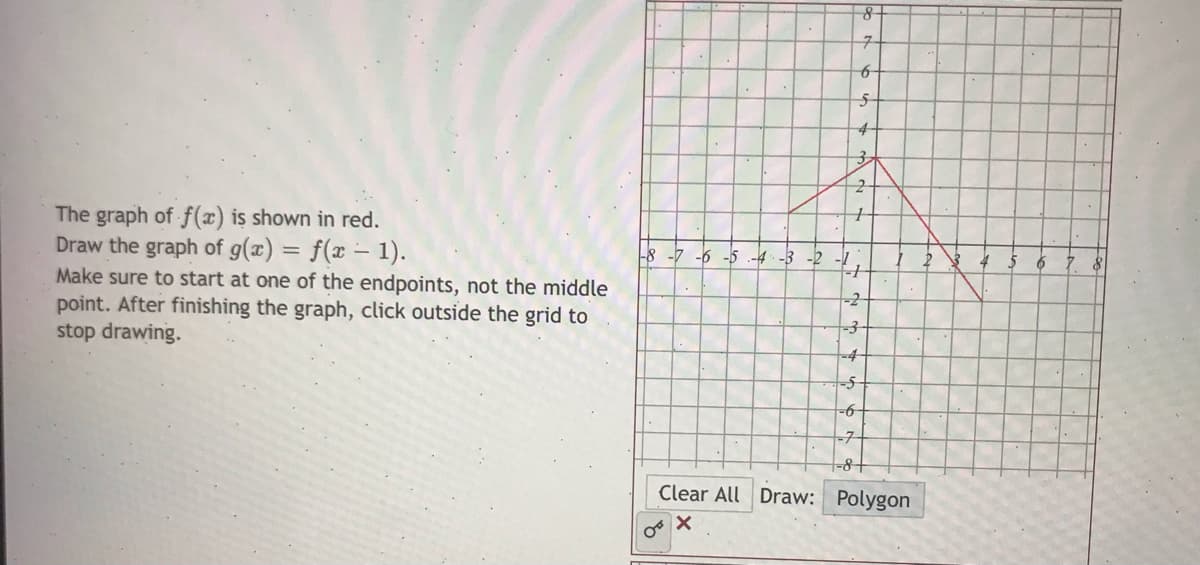 to
4-
The graph of f(x) is shown in red.
Draw the graph of g(x) = f(x – 1).
Make sure to start at one of the endpoints, not the middle
point. After finishing the graph, click outside the grid to
stop drawing.
-8 -7 -6 -5 .-4- -3 -2
-2-
-4
-71
-8+
Clear All Draw: Polygon
