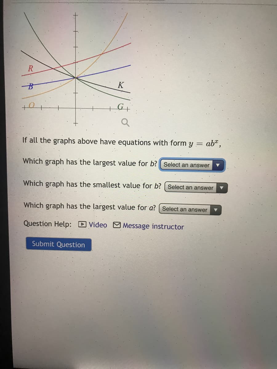R.
K
If all the graphs above have equations with form y =
ab",
Which graph has the largest value for b? | Select an answer
Which graph has the smallest value for b? | Select an answer
Which graph has the largest value for a? | Select an answer
Question Help: D Video M Message instructor
Submit Question
