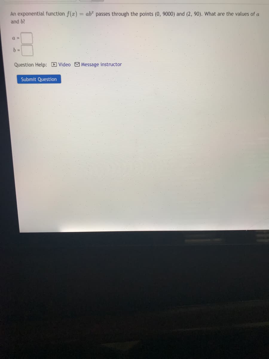 An exponential function f(x)
= ab"
passes through the points (0, 9000) and (2, 90). What are the values of a
and 6?
Question Help: D Video M Message instructor
Submit Question
