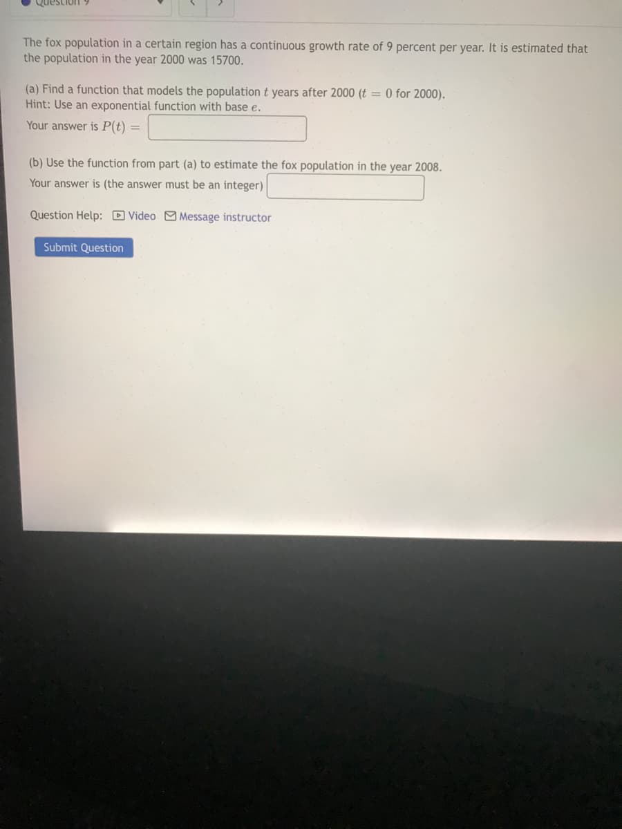 Question
The fox population in a certain region has a continuous growth rate of 9 percent per year. It is estimated that
the population in the year 2000 was 15700.
(a) Find a function that models the population t years after 2000 (t = 0 for 2000).
Hint: Use an exponential function with base e.
Your answer is P(t) =
(b) Use the function from part (a) to estimate the fox population in the year 2008.
Your answer is (the answer must be an integer)
Question Help: D Video Message instructor
Submit Question
