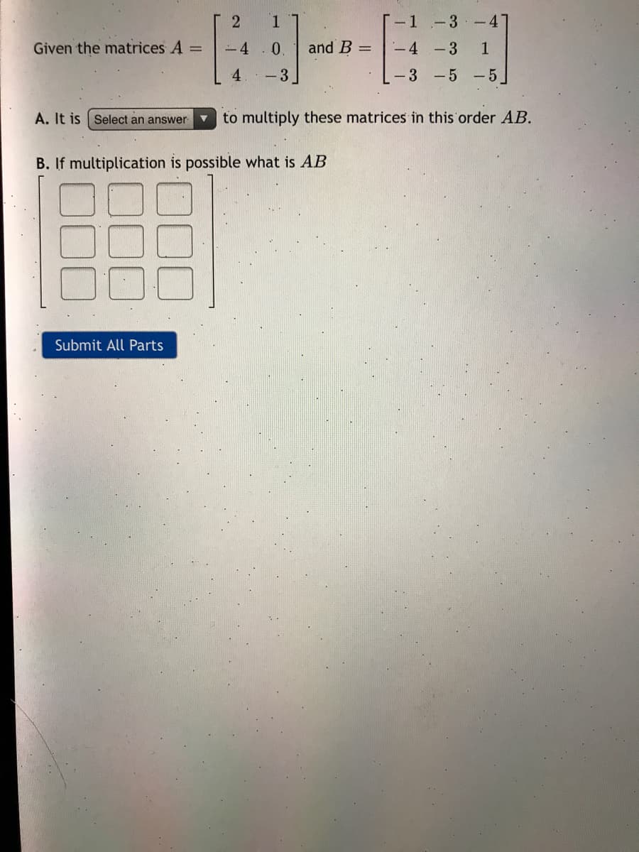 1
-1-3 -4'
Given the matrices A =
-4
0.
and B =
-4 -3
1.
4
-3
-3 -5 -5
A. It is Select an answer
to multiply these matrices in this order AB.
B. If multiplication is possible what is AB
Submit All Parts
