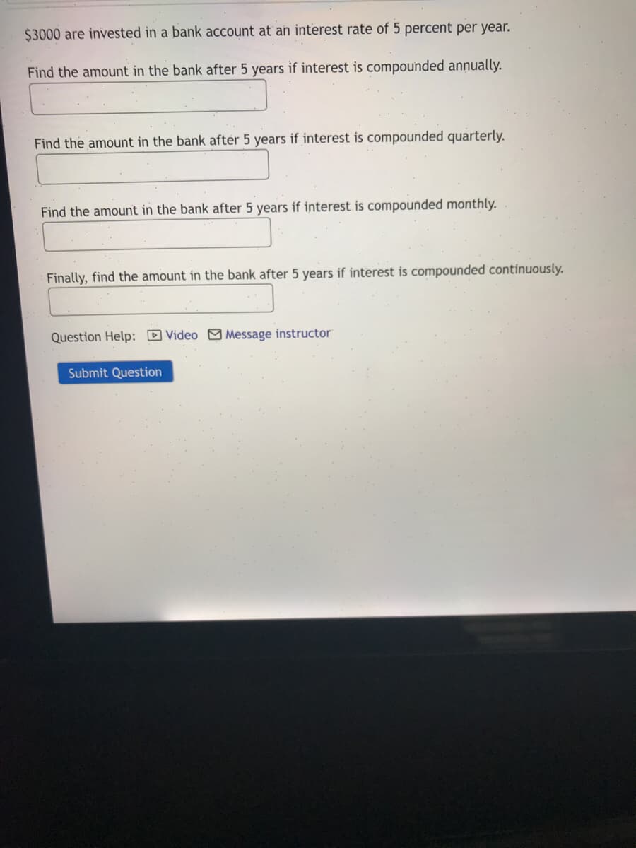 $3000 are invested in a bank account at an interest rate of 5 percent per year.
Find the amount in the bank after 5 years if interest is compounded annually.
Find the amount in the bank after 5 years if interest is compounded quarterly.
Find the amount in the bank after 5 years if interest is compounded monthly.
Finally, find the amount in the bank after 5 years if interest is compounded continuously.
Question Help: D Video M Message instructor
Submit Question
