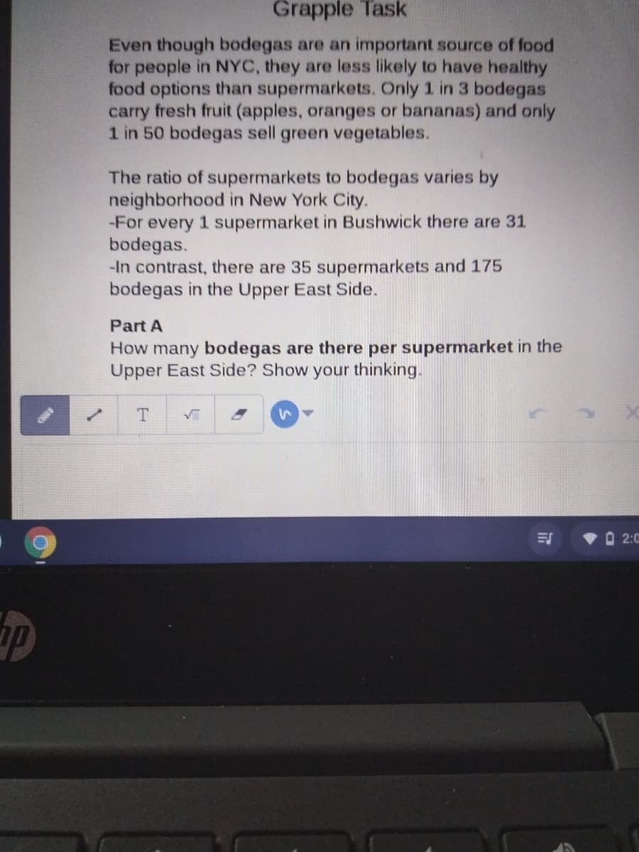 Grapple Task
Even though bodegas are an important source of food
for people in NYC, they are less likely to have healthy
food options than supermarkets. Only 1 in 3 bodegas
carry fresh fruit (apples, oranges or bananas) and only
1 in 50 bodegas sell green vegetables.
The ratio of supermarkets to bodegas varies by
neighborhood in New York City.
-For every 1 supermarket in Bushwick there are 31
bodegas.
-In contrast, there are 35 supermarkets and 175
bodegas in the Upper East Side.
Part A
How many bodegas are there per supermarket in the
Upper East Side? Show your thinking.
O 2:0
