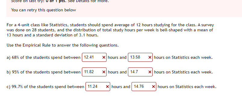 Score
last try:
pts. See Details for more.
You can retry this question below
For a 4-unit class like Statistics, students should spend average of 12 hours studying for the class. A survey
was done on 28 students, and the distribution of total study hours per week is bell-shaped with a mean of
13 hours and a standard deviation of 3.1 hours.
Use the Empirical Rule to answer the following questions.
a) 68% of the students spend between 12.41
X hours and 13.58
x hours on Statistics each week.
b) 95% of the students spend between 11.82
X hours and 14.7
X hours on Statistics each week.
c) 99.7% of the students spend between 11.24
X hours and 14.76
X hours on Statistics each week.
