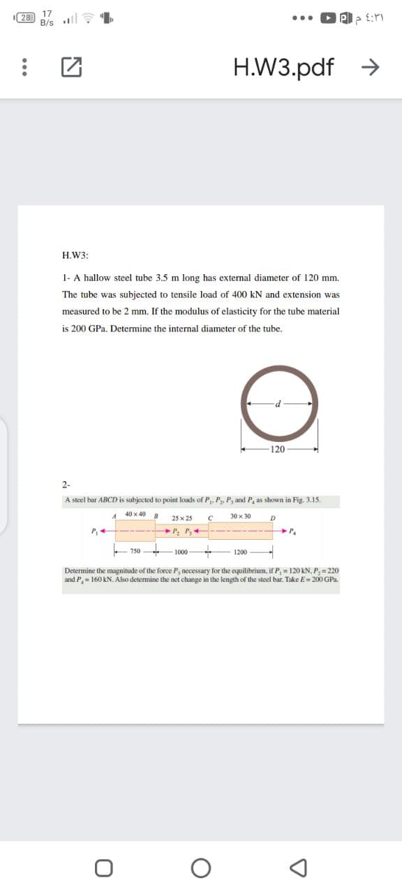 28
H.W3.pdf >
H.W3:
1- A hallow steel tube 3.5 m long has external diameter of 120 mm.
The tube was subjected to tensile load of 400 kN and extension was
measured to be 2 mm. If the modulus of elasticity for the tube material
is 200 GPa. Determine the internal diameter of the tube.
120
2-
A steel bar ABCD is subjected to point loads of P. P, P, and P, as shown in Fig. 3.15.
40 x 40 B
30 x 30
25 x 25
P
P, P,4
750
1000
1200
Determine the magnitude of the force P, necessary for the equilibrium, if P, = 120 kN, P, = 220
and P,= 160 kN. Also determine the net change in the length of the steel bar. Take E= 200 GPa.
