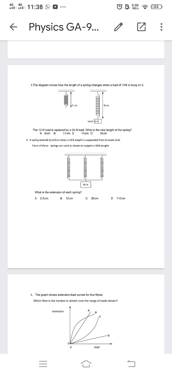 4G
4G
0.00
11:38 O
33
Physics GA-9...
3.The diagram shows how the length of a spring changes when a load of 10N is hung on it.
8cm
laad 10 N
The 10 N load is replaced by a 20 N load. What is the new length of the spring?
14 cm D
А 6ст В
11 cm C
16 cm
4. A spring extends by 6.0cm when a 15N weight is suspended from its lower end.
Three af these springs are used as shown to suppart a 90N weight.
90 N
What is the extension of each spring?
A 2.0cm
B
12 cm
C 36 cm
D 110 cm
5. The graph shows extension-load curves for four fibres.
Which fibre is the hardest to stretch over the range of loads shown?
extension
load
