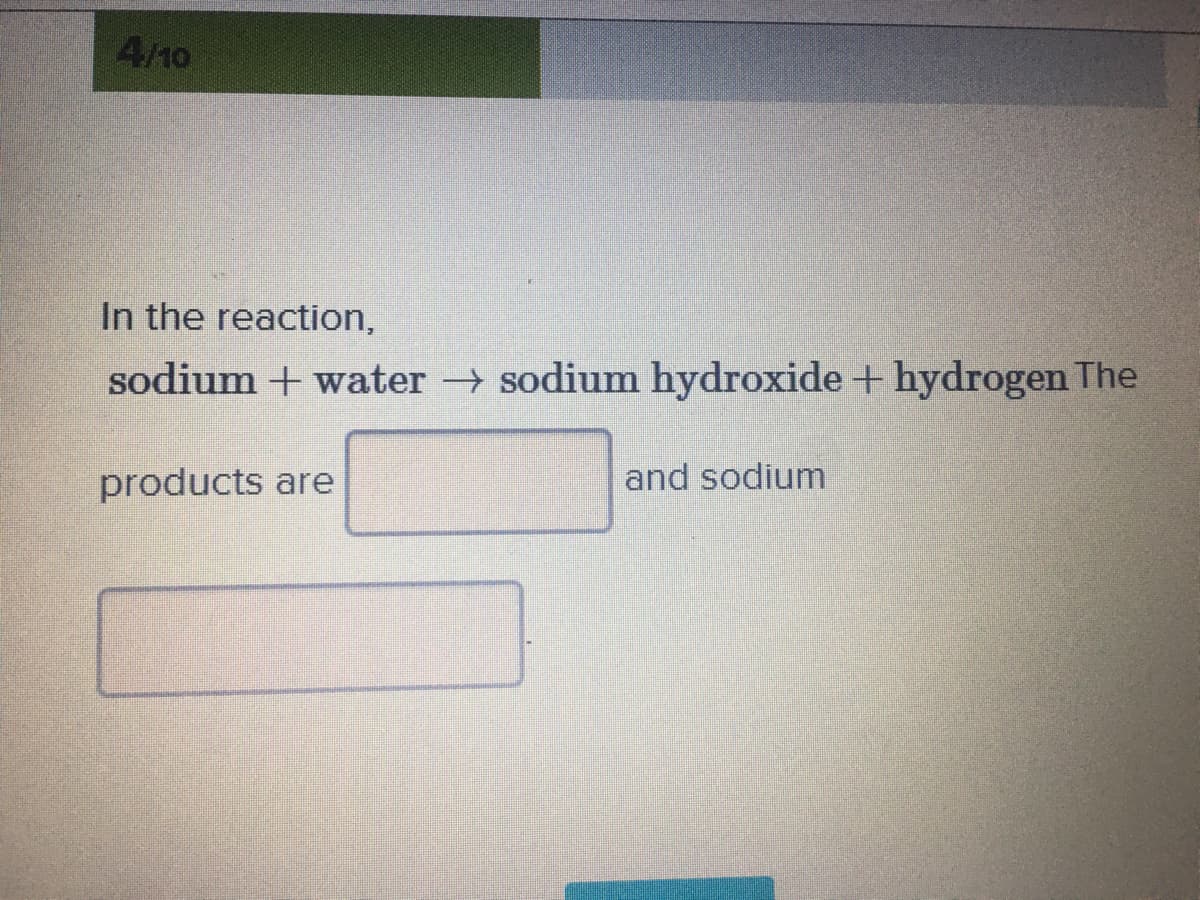 4/10
In the reaction,
sodium + water sodium hydroxide + hydrogen The
products are
and sodium
