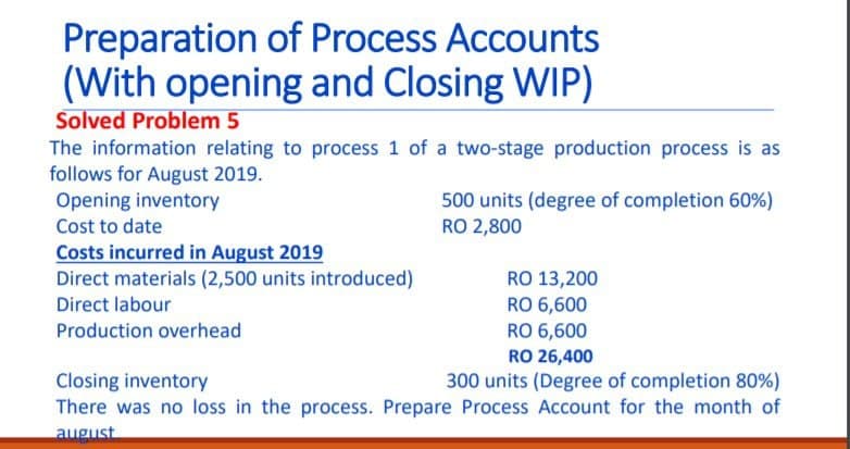 Preparation of Process Accounts
(With opening and Closing WIP)
Solved Problem 5
The information relating to process 1 of a two-stage production process is as
follows for August 2019.
Opening inventory
500 units (degree of completion 60%)
RO 2,800
Cost to date
Costs incurred in August 2019
Direct materials (2,500 units introduced)
Direct labour
RO 13,200
RO 6,600
RO 6,600
Production overhead
RO 26,400
Closing inventory
There was no loss in the process. Prepare Process Account for the month of
300 units (Degree of completion 80%)
august
