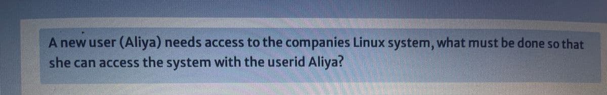 A new user (Aliya) needs access to the companies Linux system, what must be done so that
she can access the system with the userid Aliya?
